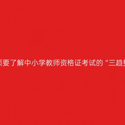 必须要了解中小学教师资格证考试的 “三趋势”